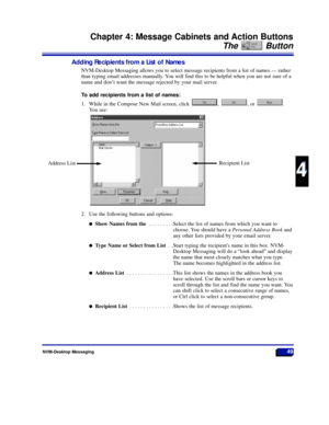 Page 55NVM-Desktop Messaging49
Chapter 4: Message Cabinets and Action Buttons
The Button
4
4
Adding Recipients from a List of Names
NVM-Desktop Messaging allows you to select message recipients from a list of names Ñ rather
than typing email addresses manually. You will find this to be helpful when you are not sure of a
name and donÕt want the message rejected by your mail server.
To add recipients from a list of names:
1. While in the Compose New Mail screen, click  ,  , or  .
You see:
2. Use the following...