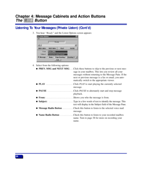 Page 6054
Chapter 4: Message Cabinets and Action Buttons
The Button
Listening To Your Messages (Private Listen) (ContÕd)
3. You hear ÒReadyÓand the Listen Options screen appears:
4. Select from the following options:
lPREV. MSG and NEXT MSG . . .Click these buttons to skip to the previous or next mes-
sage in your mailbox. This lets you review all your
messages without returning to the Message Pane. If the
next or previous message is a fax or email, you auto-
matically switch to the appropriate viewer.
lPLAY ....