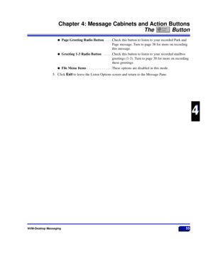 Page 61NVM-Desktop Messaging55
Chapter 4: Message Cabinets and Action Buttons
The Button
4
4
lPage Greeting Radio Button . . . .Check this button to listen to your recorded Park and
Page message. Turn to page 38 for more on recording
this message.
lGreeting 1-3 Radio Button . . . . .Check this button to listen to your recorded mailbox
greetings (1-3). Turn to page 38 for more on recording
these greetings.
lFile Menu Items . . . . . . . . . . . . . .These options are disabled in this mode.
5. Click Exitto leave...