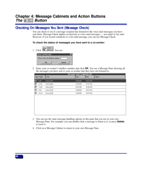 Page 6256
Chapter 4: Message Cabinets and Action Buttons
The Button
Checking On Messages You Sent (Message Check)
You can check to see if a message recipient has listened to the voice mail messages you have
sent them. Message Check applies exclusively to voice mail messages Ñ not email or fax mail.
However, if you record comments to a fax mail message, you can use Message Check.
To check the status of messages you have sent to a co-worker:
1. Click . You see:
2. Enter your co-workerÕs mailbox number and click...