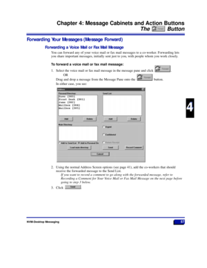 Page 63NVM-Desktop Messaging57
Chapter 4: Message Cabinets and Action Buttons
The Button
4
4
Forwarding Your Messages (Message Forward)
Forwarding a Voice Mail or Fax Mail Message
You can forward any of your voice mail or fax mail messages to a co-worker. Forwarding lets
you share important messages, initially sent just to you, with people whom you work closely. 
To forward a voice mail or fax mail message:
1. Select the voice mail or fax mail message in the message pane and click  . 
OR
Drag and drop a message...