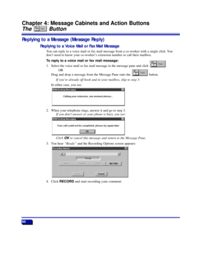 Page 6660
Chapter 4: Message Cabinets and Action Buttons
The Button
Replying to a Message (Message Reply)
Replying to a Voice Mail or Fax Mail Message
You can reply to a voice mail or fax mail message from a co-worker with a single click. You
donÕt need to know your co-workerÕs extension number or call their mailbox.
To reply to a voice mail or fax mail message:
1. Select the voice mail or fax mail message in the message pane and click  .
OR
Drag and drop a message from the Message Pane onto the  button.
If...