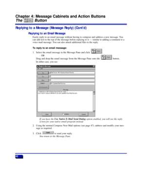 Page 6862
Chapter 4: Message Cabinets and Action Buttons
The Button
Replying to a Message (Message Reply) (ContÕd)
Replying to an Email Message
Easily reply to an email message without having to compose and address a new message. You
can add text to the top of the message before replying to it Ñ similar to adding a comment to a
voice mail message. You can also attach additional files to the reply.
To reply to an email message:
1. Select the email message in the Message Pane and click  . 
OR
Drag and drop the...