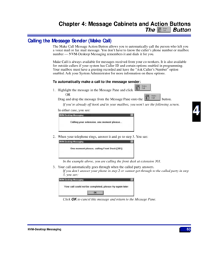 Page 69NVM-Desktop Messaging63
Chapter 4: Message Cabinets and Action Buttons
The Button
4
4
Calling the Message Sender (Make Call)
The Make Call Message Action Button allows you to automatically call the person who left you
a voice mail or fax mail message. You donÕt have to know the callerÕs phone number or mailbox
number Ñ NVM-Desktop Messaging remembers it and dials it for you.
Make Call is always available for messages received from your co-workers. It is also available
for outside callers if your system...