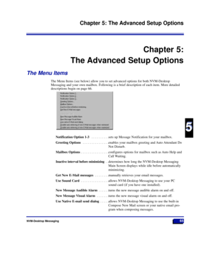 Page 71NVM-Desktop Messaging65
Chapter 5: The Advanced Setup Options
5
5
Chapter 5:
The Advanced Setup Options
The Menu Items
The Menu Items (see below) allow you to set advanced options for both NVM-Desktop
Messaging and your own mailbox. Following is a brief description of each item. More detailed
descriptions begin on page 66.
Notification Option 1-3 . . . . . . . . . .sets up Message Notification for your mailbox.
Greeting Options . . . . . . . . . . . . . . .enables your mailbox greeting and Auto Attendant...