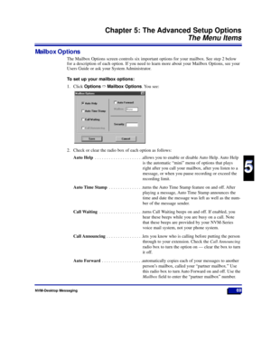 Page 75NVM-Desktop Messaging69
Chapter 5: The Advanced Setup Options
The Menu Items
5
5
Mailbox Options
The Mailbox Options screen controls six important options for your mailbox. See step 2 below
for a description of each option. If you need to learn more about your Mailbox Options, see your
Users Guide or ask your System Administrator.
To set up your mailbox options:
1. Click OptionsñMailbox Options. You see:
2. Check or clear the radio box of each option as follows:
Auto Help . . . . . . . . . . . . . . . ....