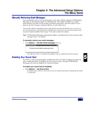 Page 77NVM-Desktop Messaging71
Chapter 5: The Advanced Setup Options
The Menu Items
5
5
Manually Retrieving Email Messages
You can manually retrieve your email messages at any time, without waiting for NVM-Desktop
Messaging to automatically update your Message Pane. This might be helpful, for example,
before leaving your office for the evening. Just before going home, select this option to see if
there are any new messages waiting for delivery on your email server.
Also use this option to manually retrieve your...