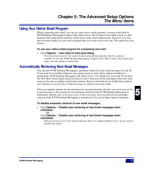 Page 79NVM-Desktop Messaging73
Chapter 5: The Advanced Setup Options
The Menu Items
5
5
Using Your Native Email Program
When composing new email, you can use your native email programÕs screens or the built-in
NVM-Desktop Messaging Compose New Mail screen. The Compose New Mail screen is a full-
featured mail composition interface which meets many email requirements. However, you may
have favorite features in your native program that you want to use every day. This option lets you
choose.
To use your native...