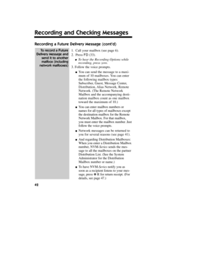 Page 43Recording a Future Delivery Message (contd)
1.Call your mailbox (see page 6).
2.Press FD(33).
lTo hear the Recording Options while
recording, press zero.
3. Follow the voice prompts.
nYou can send the message to a maxi-
mum of 10 mailboxes. You can enter
the following mailbox types:
Subscriber, Guest, Message Center,
Distribution, Alias Network, Remote
Network. (The Remote Network
Mailbox and the accompanying desti-
nation mailbox count as one mailbox
toward the maximum of 10.)
nYou can enter mailbox...