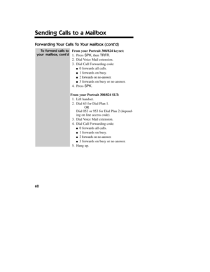 Page 63Forwarding Your Calls To Your Mailbox (contd)
From yourPortrait 308/824 keyset:
1.Press SPK, then TRFR.
2.Dial Voice Mail extension.
3.Dial Call Forwarding code:
n0 forwards all calls.
n1 forwards on busy.
n2forwards on no-answer.
n3 forwards on busy or no answer.
4.Press SPK.
From yourPortrait 308/824 SLT:
1.Lift handset.
2.Dial 63 for Dial Plan 1.
OR
Dial 053 or 953 for Dial Plan 2 (depend-
ing on line access code).
3.Dial Voice Mail extension.
4.Dial Call Forwarding code:
n0 forwards all calls.
n1...