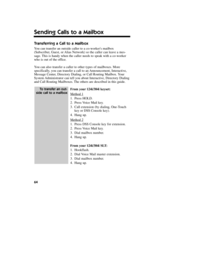 Page 65Transferring a Call to a Mailbox
You can transfer an outside caller to a co-workers mailbox
(Subscriber, Guest, or Alias Network) so the caller can leave a mes-
sage. This is handy when the caller needs to speak with a co-worker
who is out of the office.
You can also transfer a caller to other types of mailboxes. More
specifically, you can transfer a call to an Announcement, Interactive,
Message Center, Directory Dialing, or Call Routing Mailbox. Your
System Administrator can tell you about Interactive,...