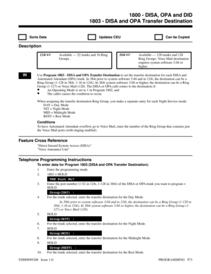 Page 10091803 - DISA and OPA Transfer Destination
  Sorts Data   Updates CEU   Can be Copied
Description
 124i Available — 52 trunks and 16 Ring
Groups. 384i Available — 128 trunks and 128
Ring Groups. Voice Mail destination
requires system software 3.04 or
higher.
INUse Program 1803 - DISA and OPA Transfer Destination to set the transfer destination for each DISA and
Automated Attendant (OPA) trunk. In 384i prior to system software 3.04 and in 124i, the destination can be a
Ring Group (1-128 in 384i, 1-16 in...