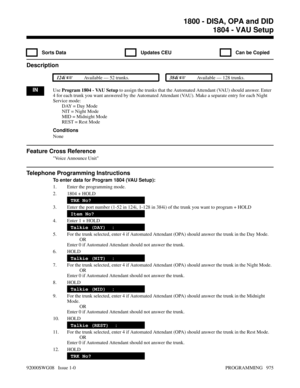 Page 10111804 - VAU Setup
  Sorts Data   Updates CEU   Can be Copied
Description
 124i Available — 52 trunks. 384i Available — 128 trunks.
INUse Program 1804 - VAU Setup to assign the trunks that the Automated Attendant (VAU) should answer. Enter
4 for each trunk you want answered by the Automated Attendant (VAU). Make a separate entry for each Night
Service mode:
DAY = Day Mode
  NIT = Night Mode
MID = Midnight Mode
REST = Rest Mode
Conditions
None
Feature Cross Reference
Voice Announce Unit
Telephone...