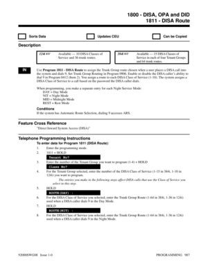 Page 10231811 - DISA Route
  Sorts Data   Updates CEU   Can be Copied
Description
 124i Available — 10 DISA Classes of
Service and 36 trunk routes. 384i Available — 15 DISA Classes of
Service in each of four Tenant Groups
and 64 trunk routes.
INUse Program 1811 - DISA Route to assign the Trunk Group route chosen when a user places a DISA call into
the system and dials 9. Set Trunk Group Routing in Program 0906. Enable or disable the DISA caller’s ability to
dial 9 in Program 0412 (Item 2). You assign a route to...