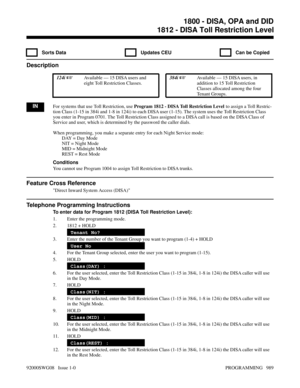 Page 10251812 - DISA Toll Restriction Level
  Sorts Data   Updates CEU   Can be Copied
Description
 124i Available — 15 DISA users and
eight Toll Restriction Classes. 384i Available — 15 DISA users, in
addition to 15 Toll Restriction
Classes allocated among the four
Tenant Groups.
INFor systems that use Toll Restriction, use Program 1812 - DISA Toll Restriction Level to assign a Toll Restric-
tion Class (1-15 in 384i and 1-8 in 124i) to each DISA user (1-15). The system uses the Toll Restriction Class
you enter...