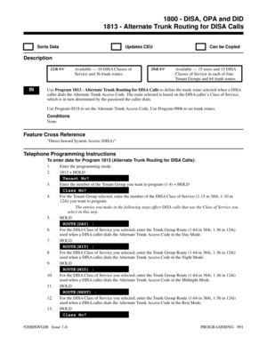 Page 10271813 - Alternate Trunk Routing for DISA Calls
  Sorts Data   Updates CEU   Can be Copied
Description
 124i Available — 10 DISA Classes of
Service and 36 trunk routes. 384i Available — 15 users and 15 DISA
Classes of Service in each of four
Tenant Groups and 64 trunk routes.
INUse Program 1813 - Alternate Trunk Routing for DISA Calls to define the trunk route selected when a DISA
caller dials the Alternate Trunk Access Code. The route selected is based on the DISA caller’s Class of Service,
which is in...