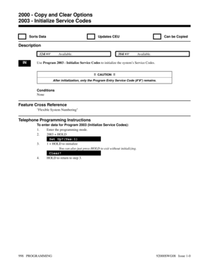 Page 10342003 - Initialize Service Codes
  Sorts Data   Updates CEU   Can be Copied
Description
 124i Available. 384i Available.
INUse Program 2003 - Initialize Service Codes to initialize the system’s Service Codes. 
!!  CAUTION  !!
After initialization, only the Program Entry Service Code (#*#*) remains.
Conditions
None
Feature Cross Reference
Flexible System Numbering
Telephone Programming Instructions
To enter data for Program 2003 (Initialize Service Codes):
1. Enter the programming mode.
2. 2003 + HOLD...