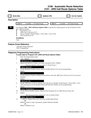 Page 10352100 - Automatic Route Selection2101 - ARS Call Route Options Table
  Sorts Data   Updates CEU   Can be Copied
Description
 124i Available — 16 Trunk Groups. 384i Available — 128 Trunk Groups.
INUse Program 2101 - ARS Call Route Options Table to specify the routing options for the 64 Selection Num-
bers. Options include:
•Rate Period (1-8)
•ARS Class of Service (0-27)
•Service Number (Trunk Groups 1-128 in 384i, 1-16 in 124i)
•Dial Treatment (0-15)
Conditions
None
Feature Cross Reference
Automatic...