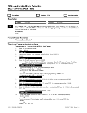 Page 10362102 - ARS Six Digit Table
  Sorts Data   Updates CEU   Can be Copied
Description
 124i Available. 384i Available.
INUse Program 2102 - ARS Six Digit Table to set up the ARS Six Digit Table. This gives ARS the capability to
route a call based on both the NPA and NNX a user dials. During programming, you set up an NNX list for each
NPA you enter in the Six Digit Table.
Conditions
None
Feature Cross Reference
Automatic Route Selection
Telephone Programming Instructions
To enter data for Program 2102 (ARS...