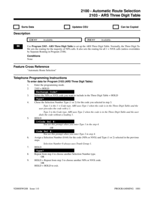 Page 10372103 - ARS Three Digit Table
  Sorts Data   Updates CEU   Can be Copied
Description
 124i Available. 384i Available.
INUse Program 2103 - ARS Three Digit Table to set up the ARS Three Digit Table. Normally, the Three Digit Ta-
ble sets the routing for the majority of NPA calls. It also sets the routing for all 1 + NNX calls (unless overridden
by Separate Routing in Program 2108).
Conditions
None
Feature Cross Reference
Automatic Route Selection
Telephone Programming Instructions
To enter data for...