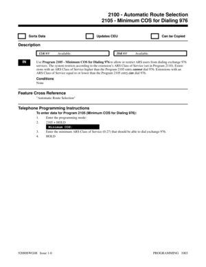 Page 10392105 - Minimum COS for Dialing 976
  Sorts Data   Updates CEU   Can be Copied
Description
 124i Available. 384i Available.
INUse Program 2105 - Minimum COS for Dialing 976 to allow or restrict ARS users from dialing exchange 976
services. The system restricts according to the extension’s ARS Class of Service (set in Program 2110). Exten-
sions with an ARS Class of Service higher than the Program 2105 entry cannot dial 976. Extensions with an
ARS Class of Service equal to or lower than the Program 2105...