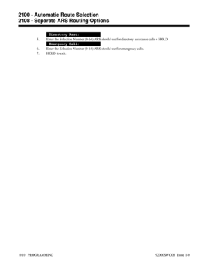 Page 1046Directory Asst:
5. Enter the Selection Number (0-64) ARS should use for directory assistance calls + HOLD
Emergency Call:
6. Enter the Selection Number (0-64) ARS should use for emergency calls.
7. HOLD to exit.
2100 - Automatic Route Selection
2108 - Separate ARS Routing Options
1010   PROGRAMMING 92000SWG08   Issue 1-0 