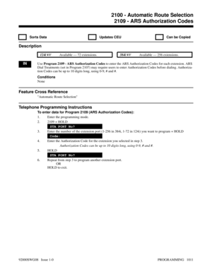 Page 10472109 - ARS Authorization Codes
  Sorts Data   Updates CEU   Can be Copied
Description
 124i Available — 72 extensions. 384i Available — 256 extensions.
INUse Program 2109 - ARS Authorization Codes to enter the ARS Authorization Codes for each extension. ARS
Dial Treatments (set in Program 2107) may require users to enter Authorization Codes before dialing. Authoriza-
tion Codes can be up to 10 digits long, using 0-9, # and #.
Conditions
None
Feature Cross Reference
Automatic Route Selection
Telephone...