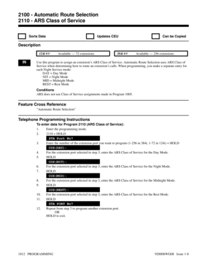 Page 10482110 - ARS Class of Service
  Sorts Data   Updates CEU   Can be Copied
Description
 124i Available — 72 extensions. 384i Available — 256 extensions.
INUse this program to assign an extension’s ARS Class of Service. Automatic Route Selection uses ARS Class of
Service when determining how to route an extension’s calls. When programming, you make a separate entry for
each Night Service mode:
DAY = Day Mode
NIT = Night Mode
MID = Midnight Mode
REST = Rest Mode
Conditions
ARS does not use Class of Service...