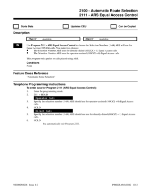 Page 10492111 - ARS Equal Access Control
  Sorts Data   Updates CEU   Can be Copied
Description
 124i Available. 384i Available.
INUse Program 2111 - ARS Equal Access Control to choose the Selection Numbers (1-64) ARS will use for
Equal Access (10XXX) calls. You make two choices: 
•The Selection Number ARS uses for directly-dialed (10XXX + 1) Equal Access calls
•The Selection Number ARS uses for operator-assisted (10XXX + 0) Equal Access calls
This program only applies to calls placed using ARS.
Conditions...