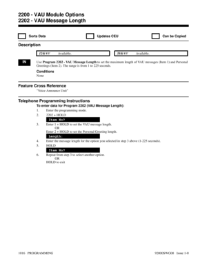 Page 10522202 - VAU Message Length
  Sorts Data   Updates CEU   Can be Copied
Description
 124i Available. 384i Available.
INUse Program 2202 - VAU Message Length to set the maximum length of VAU messages (Item 1) and Personal
Greetings (Item 2). The range is from 1 to 225 seconds.
Conditions
None
Feature Cross Reference
Voice Announce Unit
Telephone Programming Instructions
To enter data for Program 2202 (VAU Message Length):
1. Enter the programming mode.
2. 2202 + HOLD
Item No?
3. Enter 1 + HOLD to set the...