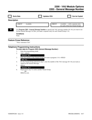 Page 10532203 - General Message Number
  Sorts Data   Updates CEU   Can be Copied
Description
 124i Available. 384i Available — with a separate entry
for each of the four Tenant Groups.
INUse Program 2203 - General Message Number to specify the VAU message number (01-16) you want to use
for the General Message. In 384i, you make a separate entry for each Tenant Group (1-4).
Conditions
None
Feature Cross Reference
Voice Announce Unit
Telephone Programming Instructions
To enter data for Program 2203 (General...