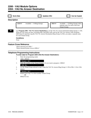 Page 10542204 - VAU No Answer Destination
  Sorts Data   Updates CEU   Can be Copied
Description
 124i Available — 16 Ring Groups. 384i Available — 128 Ring Groups with a
separate entry for each of the four
Tenant Groups.
INUse Program 2204 - VAU No Answer Destination to set the VAU No Answer Destination Ring Group (1-128).
When all VAU ports are busy, incoming DILs and DISA calls wait for the VAU No-Answer Time (Program
0405 Item 63) and then ring the VAU No Answer Destination Ring Group. In 384i, you make a...