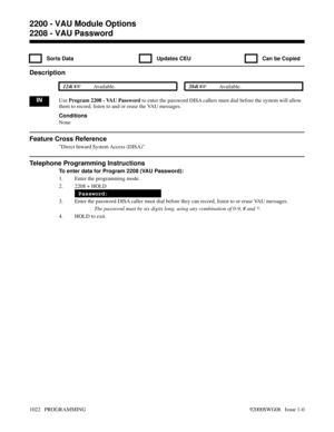 Page 10582208 - VAU Password
  Sorts Data   Updates CEU   Can be Copied
Description
 124i Available. 384i Available.
INUse Program 2208 - VAU Password to enter the password DISA callers must dial before the system will allow
them to record, listen to and or erase the VAU messages.
Conditions
None
Feature Cross Reference
Direct Inward System Access (DISA)
Telephone Programming Instructions
To enter data for Program 2208 (VAU Password):
1. Enter the programming mode.
2. 2208 + HOLD
Password:
3. Enter the password...