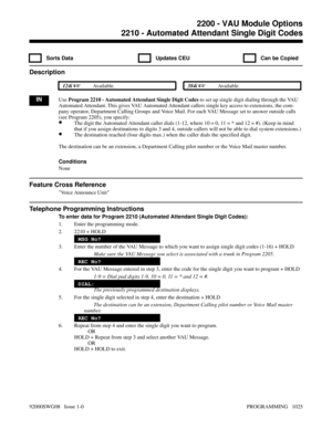 Page 10612210 - Automated Attendant Single Digit Codes
  Sorts Data   Updates CEU   Can be Copied
Description
 124i Available. 384i Available.
INUse Program 2210 - Automated Attendant Single Digit Codes to set up single digit dialing through the VAU
Automated Attendant. This gives VAU Automated Attendant callers single key access to extensions, the com-
pany operator, Department Calling Groups and Voice Mail. For each VAU Message set to answer outside calls
(see Program 2205), you specify:
•The digit the...