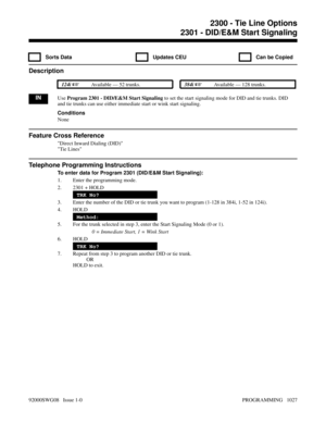 Page 10632300 - Tie Line Options2301 - DID/E&M Start Signaling
  Sorts Data   Updates CEU   Can be Copied
Description
 124i Available — 52 trunks. 384i Available — 128 trunks.
INUse Program 2301 - DID/E&M Start Signaling to set the start signaling mode for DID and tie trunks. DID
and tie trunks can use either immediate start or wink start signaling.
Conditions
None
Feature Cross Reference
Direct Inward Dialing (DID)
Tie Lines
Telephone Programming Instructions
To enter data for Program 2301 (DID/E&M Start...