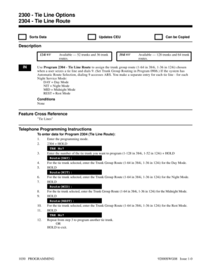 Page 10662304 - Tie Line Route
  Sorts Data   Updates CEU   Can be Copied
Description
 124i Available — 52 trunks and 36 trunk
routes. 384i Available — 128 trunks and 64 trunk
routes.
INUse Program 2304 - Tie Line Route to assign the trunk group route (1-64 in 384i, 1-36 in 124i) chosen
when a user seizes a tie line and dials 9. (Set Trunk Group Routing in Program 0906.) If the system has
Automatic Route Selection, dialing 9 accesses ARS. You make a separate entry for each tie line - for each
Night Service...