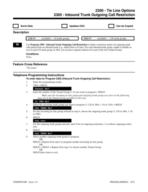 Page 10672305 - Inbound Trunk Outgoing Call Restriction
  Sorts Data   Updates CEU   Can be Copied
Description
 124i Available — 16 trunk groups. 384i Available — 128 trunk groups.
INUse Program 2305 - Inbound Trunk Outgoing Call Restriction to build a restriction matrix for outgoing trunk
calls placed from an inbound trunk (e.g., dialed from a tie line). For each inbound trunk group, enable or disable ac-
cess to each CO trunk group. In 384i, you can have separate matrixes for each of the four Tenant Groups....