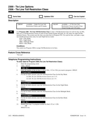 Page 10682306 - Tie Line Toll Restriction Class
  Sorts Data   Updates CEU   Can be Copied
Description
 124i Available — Eight Tie Line Toll
Restriction Classes and 52 trunks. 384i Available — 15 Tie Line Toll
Restriction Classes in each of four
Tenant Groups and 128 trunks.
INUse Program 2306 - Tie Line Toll Restriction Class to enter a Toll Restriction Class for each tie line. In 384i,
there are 15 Toll Restriction Classes in each of four Tenant Groups (60 total). In 124i, there are eight Toll Re-
striction...