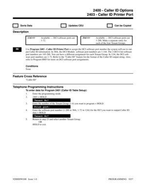 Page 10732403 - Caller ID Printer Port
  Sorts Data   Updates CEU   Can be Copied
Description
 124i Available — DCI software ports are
1-72. 384i Available — DCI software ports are
1-288, Make a separate entry for
each of the four Tenant Groups.
INUse Program 2403 - Caller ID Printer Port to assign the DCI software port number the system will use to out-
put Caller ID information. In 384i, the DCI Module  software port numbers are 1-144. The 3-DCI Unit software
port numbers are 145-288. You can have a different...