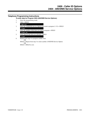 Page 1077Telephone Programming Instructions
To enter data for Program 2404 (ANI/DNIS Service Options):
1. Enter the programming mode.
2. 2404 + HOLD
Option:
3. Enter the ANI/DNIS Service Option you want to program (1-15) + HOLD
Item:
4. Enter the number of the item you want to program + HOLD
Item_nn:
5. Enter data for the item you selected + HOLD
Item:
6. Repeat from step 4 to program another item.
OR
HOLD + Repeat from step 3 to select another ANI/DNIS Service Option.
OR
HOLD + HOLD to exit.
2400 - Caller ID...