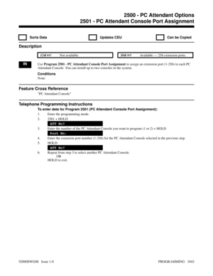 Page 10792500 - PC Attendant Options2501 - PC Attendant Console Port Assignment
  Sorts Data   Updates CEU   Can be Copied
Description
 124i Not available. 384i Available — 256 extension ports.
INUse Program 2501 - PC Attendant Console Port Assignment to assign an extension port (1-256) to each PC
Attendant Console. You can install up to two consoles in the system.
Conditions
None
Feature Cross Reference
PC Attendant Console
Telephone Programming Instructions
To enter data for Program 2501 (PC Attendant Console...