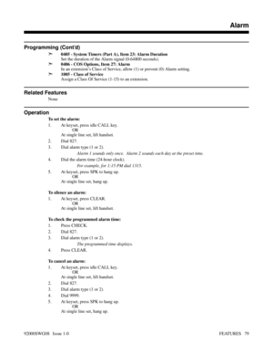 Page 109Programming (Cont’d)
➣
0405 - System Timers (Part A), Item 23: Alarm Duration
Set the duration of the Alarm signal (0-64800 seconds).
➣0406 - COS Options, Item 27: Alarm
In an extension’s Class of Service, allow (1) or prevent (0) Alarm setting.
➣1005 - Class of Service
Assign a Class Of Service (1-15) to an extension.
Related Features
None
Operation
To set the alarm:
1. At keyset, press idle CALL key.
OR
At single line set, lift handset.
2. Dial 827.
3. Dial alarm type (1 or 2).
Alarm 1 sounds only...