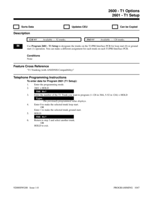 Page 10832600 - T1 Options2601 - T1 Setup
  Sorts Data   Updates CEU   Can be Copied
Description
 124i Available — 52 trunks. 384i Available — 128 trunks.
INUse Program 2601 - T1 Setup to designate the trunks on the T1/PRI Interface PCB for loop start (0) or ground
start (1) operation. You can make a different assignment for each trunk on each T1/PRI Interface PCB.
Conditions
None
Feature Cross Reference
T1 Trunking (with ANI/DNIS Compatibility)
Telephone Programming Instructions
To enter data for Program 2601...