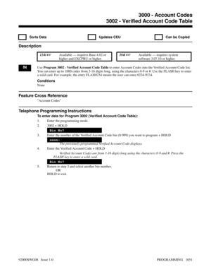 Page 10873002 - Verified Account Code Table
  Sorts Data   Updates CEU   Can be Copied
Description
 124i Available — requires Base 4.02 or
higher and EXCPRU or higher. 384i Available — requires system
software 3.07.10 or higher.
INUse Program 3002 - Verified Account Code Table to enter Account Codes into the Verified Account Code list.
You can enter up to 1000 codes from 3-16 digits long, using the characters 0-9 or #. Use the FLASH key to enter
a wild card. For example, the entry FLASH234 means the user can...