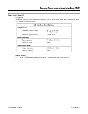 Page 115Description (Cont’d)
Conditions
The devices connected to the ACI must be compatible with the specifications below.  Refer to the system Hard-
ware Manual for additional details.
ACI Interface Specifications
 Relay Contacts
Maximum Contact Ratings 30 V DC @ 60 mA
90 V AC @ 10 mA
Minimum Application Load 1 V DC @ 1 mA 
Audio/Music Input
Input Impedance 47 K Ohms @ 1 K Hz
Maximum Input  TBD
 Audio/Paging Output
Output Impedance 600 Ohms @ 1 K Hz
Maximum Output  TBD
Default Setting
•No ACI’s programmed,...