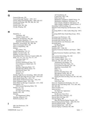 Page 1187G
General Message, 559 
General Message Number - 2203, 1017 
Group Abbreviated Dialing Bins - 0602, 820, 821 
Group Call Pickup, 298, 299, 300, 301, 302 
Group Hold, 312 
Group Listen, 303, 304 
Groups, Ringing, 440 
H
Handsfree, 4 
Automatic, 305 
Volume Control, 603 
Handsfree and Monitor, 305, 306 
Automatic Handsfree, 727 
Handsfree Microphone Control, 728 
Handsfree Answerback, 307, 308, 309 
Hayes Commands (DCI), 204 
Hayes Compatibility, 196 
Headset
Busy Mode, 730 
Headset Operation, 310, 311...