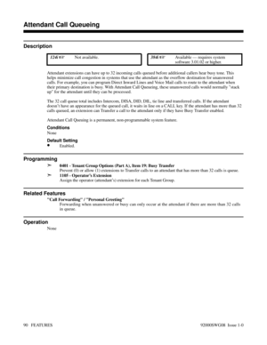 Page 120Attendant Call Queueing
Description
 124i Not available. 384i Available — requires system
software 3.01.02 or higher.
Attendant extensions can have up to 32 incoming calls queued before additional callers hear busy tone. This
helps minimize call congestion in systems that use the attendant as the overflow destination for unanswered
calls. For example, you can program Direct Inward Lines and Voice Mail calls to route to the attendant when
their primary destination is busy. With Attendant Call Queueing,...