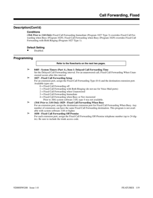 Page 149Description(Cont’d)
Conditions
(384i Prior to 3.04 Only) Fixed Call Forwarding Immediate (Program 1027 Type 3) overrides Fixed Call For-
warding when Busy (Program 1029). Fixed Call Forwarding when Busy (Program 1029) overrides Fixed Call
Forwarding with Both Ringing (Program 1027 Type 1).
Default Setting
•Disabled.
Programming
Refer to the flowcharts on the next two pages.
➣0405 - System Timers (Part A), Item 1: Delayed Call Forwarding Time
Set the Delayed Call Forwarding interval. For an unanswered...