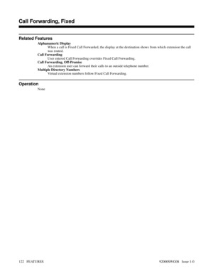 Page 152Related Features
Alphanumeric Display
When a call is Fixed Call Forwarded, the display at the destination shows from which extension the call
was routed.
Call Forwarding
User entered Call Forwarding overrides Fixed Call Forwarding.
Call Forwarding, Off-Premise
An extension user can forward their calls to an outside telephone number.
Multiple Directory Numbers
Virtual extension numbers follow Fixed Call Forwarding.
Operation
None
Features B-D
Call Forwarding, Fixed
122   FEATURES92000SWG08   Issue 1-0 