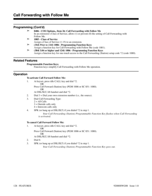 Page 158Programming (Cont’d)
➣
0406 - COS Options,, Item 26: Call Forwarding with Follow Me
In an extension’s Class of Service, allow (1) or prevent (0) the setting of Call Forwarding with
Follow Me.
➣1005 - Class of Service
Assign a Class of Service (1-15) to an extension.
➣(384i Prior to 3.04) 1006 - Programming Function Keys
Assign a function key for Call Forwarding with Follow Me (code 1001).
➣(384i 3.04 or higher and 124i) 1006 - Programming Function Keys
Assign a function key for one-touch access to the...